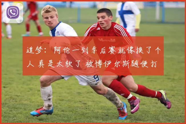 追梦：阿伦一到季后赛就像换了个人 真是太软了 被博伊尔斯随便打