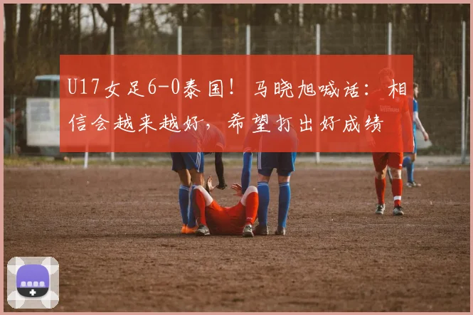 U17女足6-0泰国！马晓旭喊话：相信会越来越好，希望打出好成绩