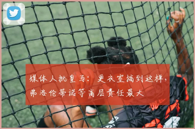 媒体人批皇马：更衣室搞到这样，弗洛伦蒂诺等高层责任最大