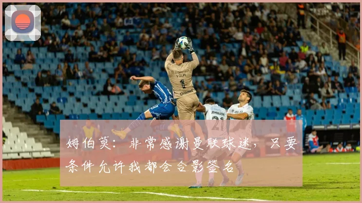 姆伯莫：非常感谢曼联球迷，只要条件允许我都会合影签名