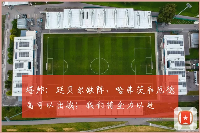 塔帅：廷贝尔缺阵，哈弗茨和厄德高可以出战；我们将全力以赴