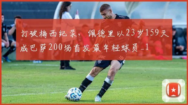 打破梅西纪录，佩德里以23岁159天成巴萨200场首发最年轻球员_1